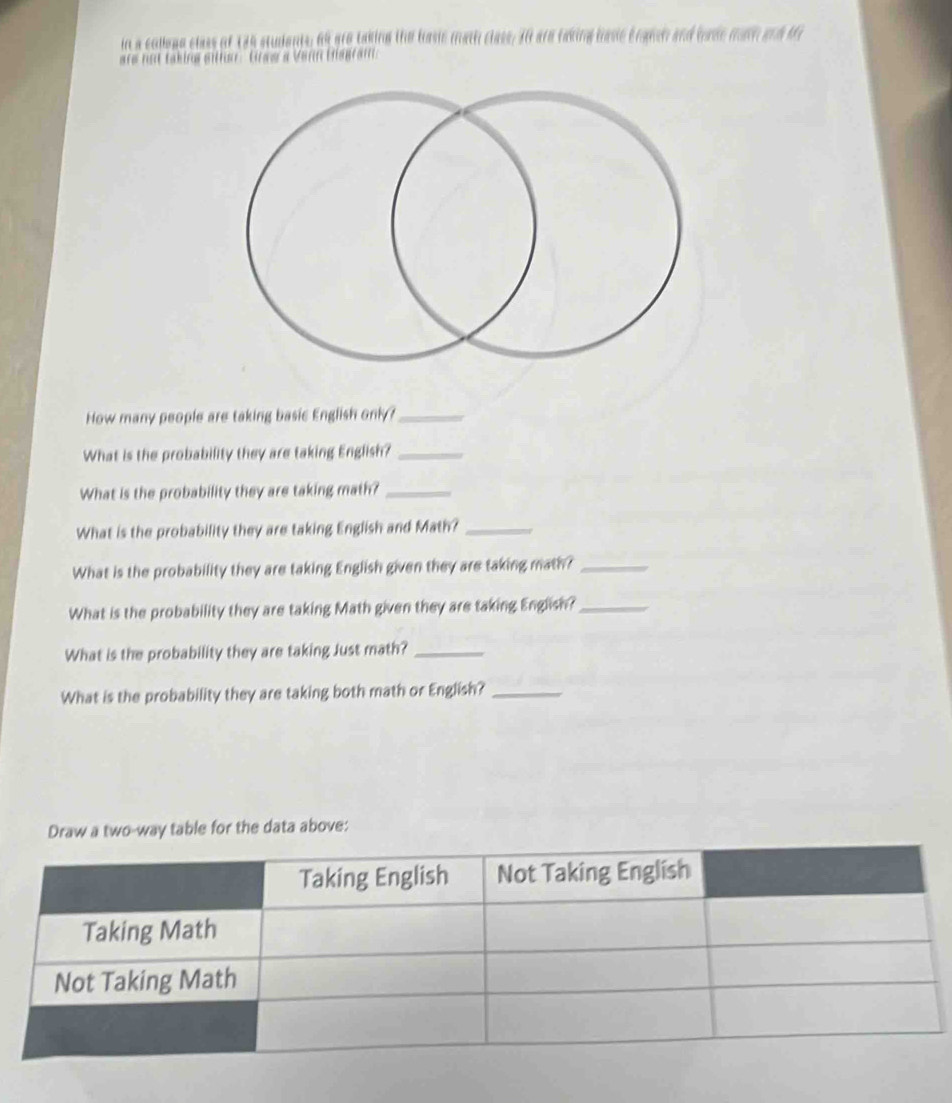 in a colloge class of 135 students, 69 are taking the basic math class, 30 are taking basic bransh and bode mah and M 
are not taking sither : Graw a Venn Biagram 
How many people are taking basic English only ?_ 
What is the probability they are taking English?_ 
What is the probability they are taking math?_ 
What is the probability they are taking English and Math?_ 
What is the probability they are taking English given they are taking math?_ 
What is the probability they are taking Math given they are taking English?_ 
What is the probability they are taking Just math?_ 
What is the probability they are taking both math or English?_ 
Draw a two-way table for the data above: