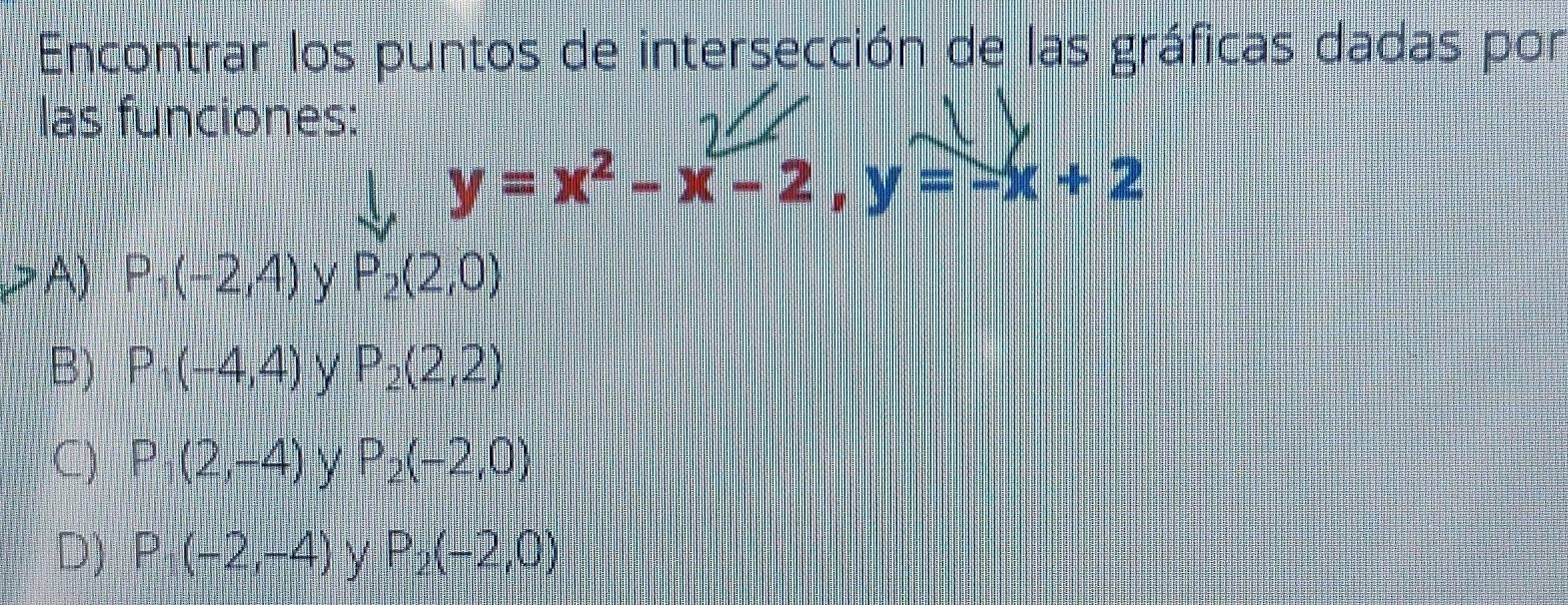 Encontrar los puntos de intersección de las gráficas dadas por
las funciones:
y=x^2-x-2, y=-x+2
A) P_1(-2,4) y P_2(2,0)
B) P_1(-4,4) Y P_2(2,2)
C) P_1(2,-4) y P_2(-2,0)
D) P_1(-2,-4) y P_2(-2,0)