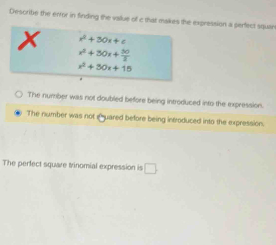 Describe the error in finding the value of c that makes the expression a perfect squar
x x^2+30x+c
x^2+30x+ 30/2 
x^2+30x+15
The number was not doubled before being introduced into the expression.
The number was not e uared before being introduced into the expression.
The perfect square trinomial expression is □ .