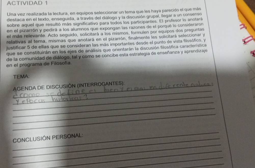 ACTIVIDAD 1 
Una vez realizada la lectura, en equipos seleccionar un tema que les haya parecido el que más 
destaca en el texto, enseguída, a través del diálogo y la discusión grupal, llegar a un consenso 
sobre aquel que resultó más significativo para todos los participantes. El profesor lo anotará 
en el pizarrón y pedirá a los alumnos que expongan las razones de el porqué lo consideraron 
el más relevante. Acto seguido, solicitará a los mismos, formulen por equipos dos preguntas 
relativas al tema, mismas que anotará en el pizarrón, finalmente les solicitará seleccionar y 
justificar 5 de ellas que se consideran las más importantes desde el punto de vista filosófico, y 
que se constituirán en los ejes de análisis que orientarán la discusión filosófica característica 
de la comunidad de diálogo, tal y como se concibe esta estrategia de enseñanza y aprendizaje 
en el programa de Filosofía. 
TEMA: 
_ 
AGENDA DE DISCUSIÓN (INTERROGANTES): 
_ 
_ 
_ 
_ 
_ 
_ 
_CONCLUSIÓN PERSONAL: 
_ 
_ 
_