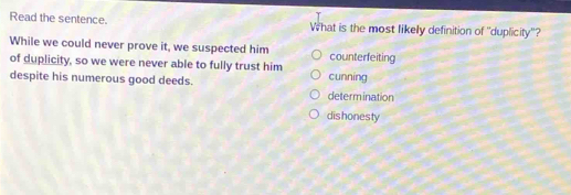 Read the sentence. What is the most likely definition of ''duplicity'?
While we could never prove it, we suspected him counterfeiting
of duplicity, so we were never able to fully trust him
cunning
despite his numerous good deeds. determination
dishonesty