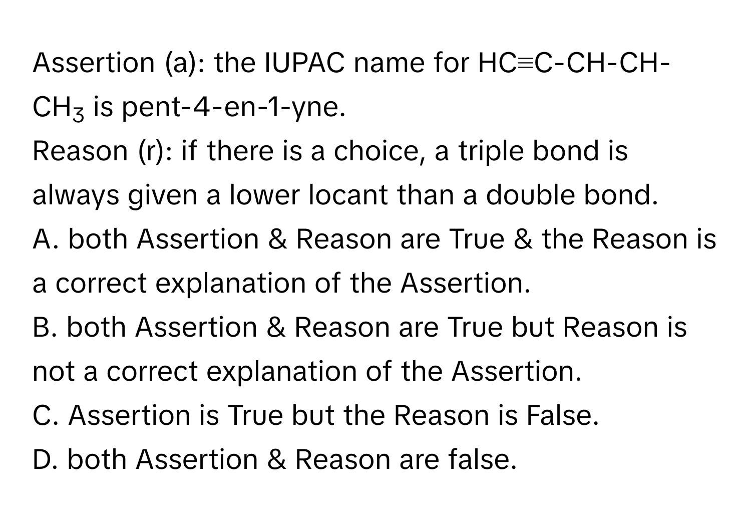 Assertion (a): the IUPAC name for HC≡C-CH-CH-CH3 is pent-4-en-1-yne.

Reason (r): if there is a choice, a triple bond is always given a lower locant than a double bond. 
A. both Assertion & Reason are True & the Reason is a correct explanation of the Assertion.
B. both Assertion & Reason are True but Reason is not a correct explanation of the Assertion.
C. Assertion is True but the Reason is False.
D. both Assertion & Reason are false.