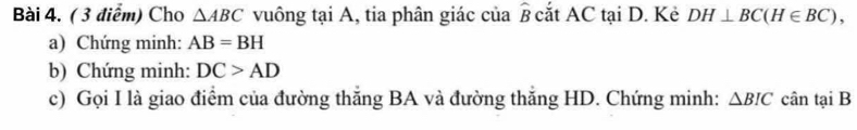 Cho △ ABC vuông tại A, tia phân giác của widehat B cắt AC tại D. Kẻ DH⊥ BC(H∈ BC), 
a) Chứng minh: AB=BH
b) Chứng minh: DC>AD
c) Gọi I là giao điểm của đường thắng BA và đường thắng HD. Chứng minh: △ BIC cân tại B