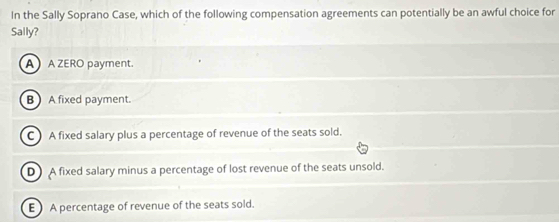 In the Sally Soprano Case, which of the following compensation agreements can potentially be an awful choice for
Sally?
A A ZERO payment.
B  A fixed payment.
C A fixed salary plus a percentage of revenue of the seats sold.
D A fixed salary minus a percentage of lost revenue of the seats unsold.
E A percentage of revenue of the seats sold.