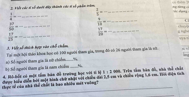 có thêm 2 
2. Viết các tỉ số dưới đây thành các tỉ số phần trăm. ng từng cí
 1/4 = __
 2/5 = __' c d ụng 
__  9/10 =
C
 37/50 = __chuyệr
 17/20 = __ 
g nghe
 17/25 = __ 
uya n 
3. Viết số thích hợp vào chỗ chấm. 
Tại một hội thảo khoa học có 100 người tham gia, trong đó có 26 người tham gia là nữ. )c v 
ǎng 
a) Số người tham gia là nữ chiếm....... %. 
b) Số người tham gia là nam chiếm ....... %. 
4. Rô-bốt có một tấm bản đồ trường học với tỉ lệ 1:2 000. Trên tấm bản đồ, nhà thể chất 
được biểu diễn bởi một hình chữ nhật với chiều dài 2,5 cm và chiều rộng 1,6 cm. Hỏi diện tích 
thực tế của nhà thể chất là bao nhiêu mét vuông?_ 
_