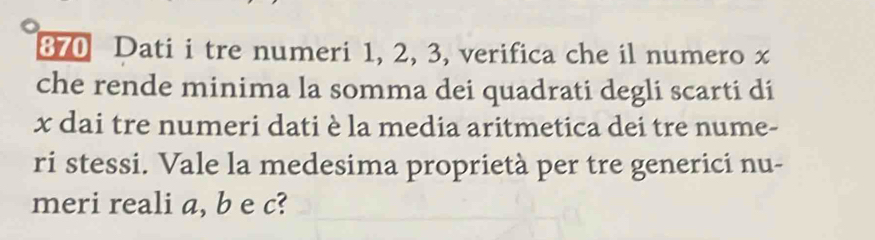 Dati i tre numeri 1, 2, 3, verifica che il numero x
che rende minima la somma dei quadrati degli scarti di
x dai tre numeri dati è la media aritmetica dei tre nume- 
ri stessi. Vale la medesima proprietà per tre generici nu- 
meri reali a, b e c?