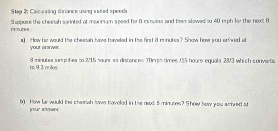 Calculating distance using varied speeds 
Suppose the cheetah sprinted at maximum speed for 8 minutes and then slowed to 40 mph for the next 8
minutes. 
a) How far would the cheetah have traveled in the first 8 minutes? Show how you arrived at 
your answer.
8 minutes simplifies to 2/15 hours so distance =70mph times / 15 hours equals 28/3 which converts 
to 9.3 miles
b) How far would the cheetah have traveled in the next 8 minutes? Show how you arrived at 
your answer.