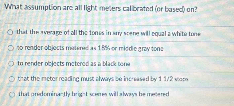 What assumption are all light meters calibrated (or based) on?
that the average of all the tones in any scene will equal a white tone
to render objects metered as 18% or middle gray tone
to render objects metered as a black tone
that the meter reading must always be increased by 1 1/2 stops
that predominantly bright scenes will always be metered