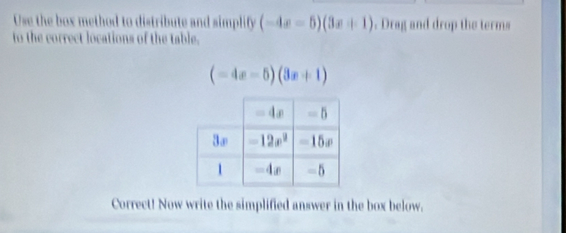 Use the box method to distribute and simplify (-4x-5)(3x+1). Drag and drop the terms
to the correct locations of the table.
(-4x-5)(3x+1)
Correct! Now write the simplified answer in the box below.