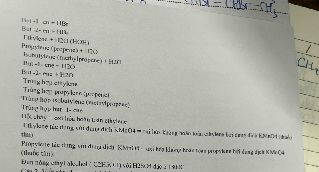 But -1-en+HBr
But -2-en+HBr
Ethyler 
ene +H2O(HOH)
Propylene (propene) + H 20
Isobutylene (methylpropene) + H2O
But -1-ene+H2O
But -2-ene+H2O
Trùng hợp ethylene 
Trùng hợp propylene (propene) 
Trùng hợp isobutylene (methylpropene) 
Trùng hợp but -1- ene
Đốt cháy = oxi hóa hoàn toàn ethylene 
_ 
Ethylene tác dụng với dung dịch KMnO4 = oxi hóa không hoàn toàn ethylene bởi dung dịch KMnO4 (thuốc 
tím). 
Propylene tác dụng với dung dịch KMnO4 = oxi hóa không hoàn toàn propylene bởi dung dịch KMnO4 
(thuốc tím). 
Đun nóng ethyl alcohol ( C2H5OH) với H2SO4 đặc ở 1800C. 
Câu 2: Viế