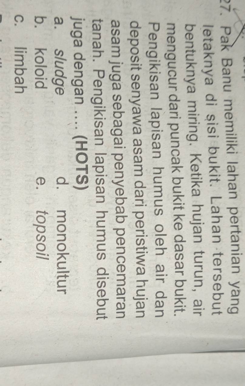 Pak Banu memiliki lahan pertanian yang
letaknya di şisi bukit. Lahan tersebut
bentuknya miring. Ketika hujan turun, air
mengucur dari puncak bukit ke dasar bukit.
Pengikisan lapisan humus oleh air dan
deposit senyawa asam dari peristiwa hujan
asam juga sebagai penyebab pencemaran
tanah. Pengikisan lapisan humus disebut
juga dengan .. (HOTS)
a. sludge
d. monokultur
b. koloid e. topsoil
c. limbah
