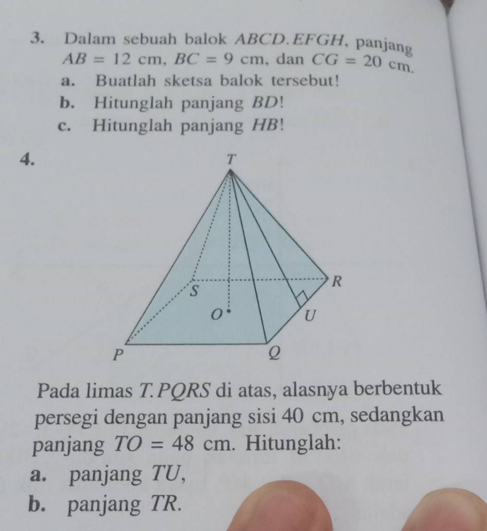 Dalam sebuah balok ABCD. EFGH, panjang
AB=12cm, BC=9cm , dan CG=20cm. 
a. Buatlah sketsa balok tersebut! 
b. Hitunglah panjang BD! 
c. Hitunglah panjang HB! 
4. 
Pada limas T. PQRS di atas, alasnya berbentuk 
persegi dengan panjang sisi 40 cm, sedangkan 
panjang TO=48cm. Hitunglah: 
a. panjang TU, 
b. panjang TR.