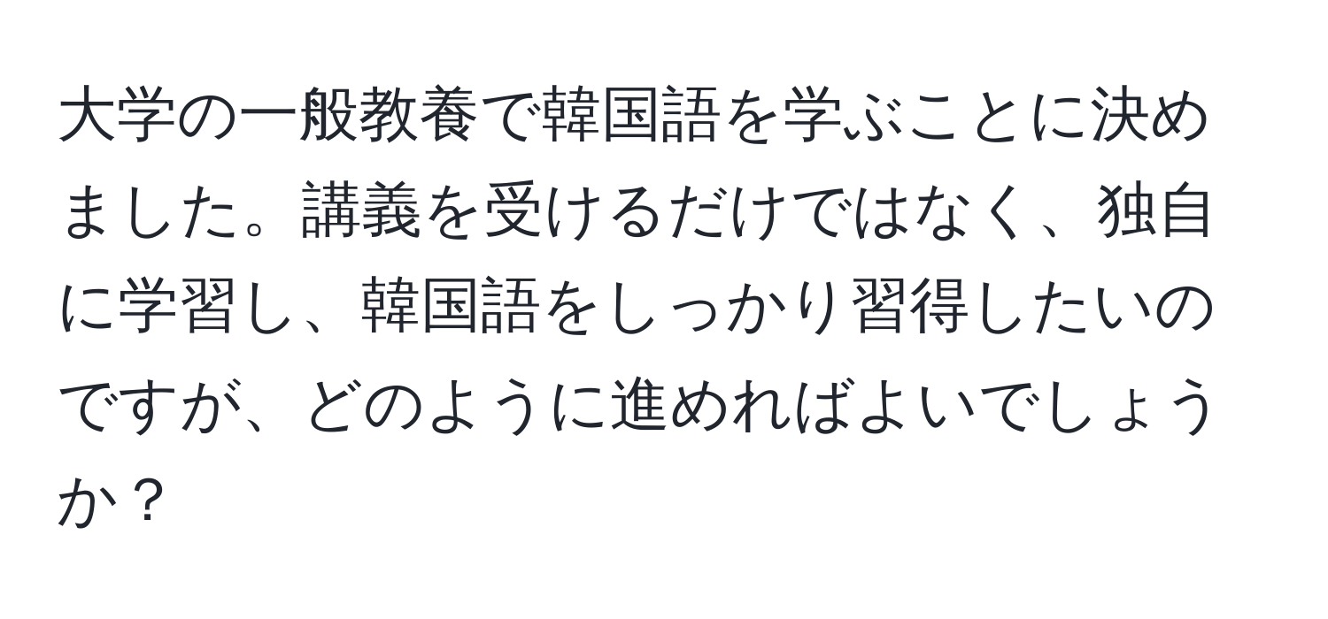 大学の一般教養で韓国語を学ぶことに決めました。講義を受けるだけではなく、独自に学習し、韓国語をしっかり習得したいのですが、どのように進めればよいでしょうか？