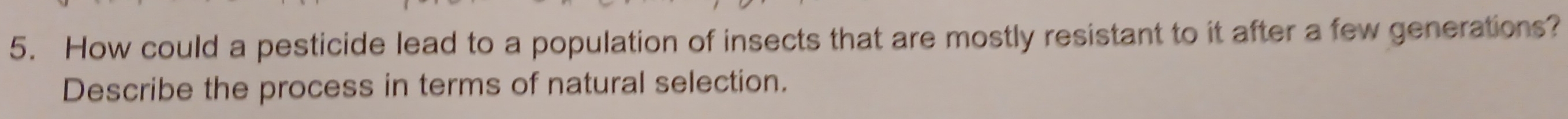 How could a pesticide lead to a population of insects that are mostly resistant to it after a few generations? 
Describe the process in terms of natural selection.