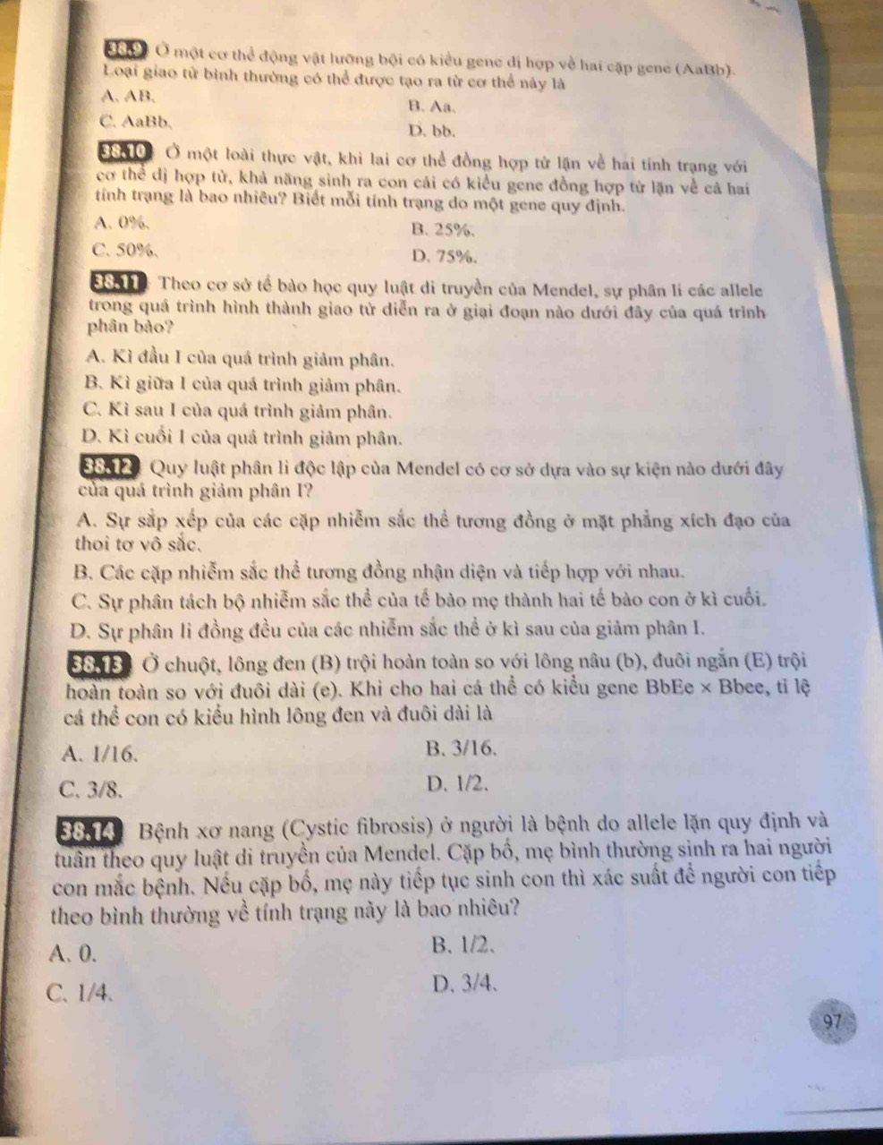 Cc Ở một cơ thể động vật lưỡng bội có kiểu gene đị hợp về hai cập gene (AaBb).
Loại giao tử bình thường có thể được tạo ra từ cơ thể này là
A. AB. B. Aa.
C. AaBb. D. bb.
*0 Ở một loài thực vật, khi lai cơ thể đồng hợp tử lặn về hai tính trạng với
cơ thể dị hợp tử, khả năng sinh ra con cái có kiểu gene đồng hợp tử lặn về cả hai
tính trạng là bao nhiêu? Biết mỗi tính trạng do một gene quy định.
A. 0%. B. 25%.
C. 50%. D. 75%.
S6n e: Theo cơ sở tế bào học quy luật di truyền của Mendel, sự phân lí các allele
trong quá trình hình thành giao tử diễn ra ở giai đoạn nào dưới đãy của quá trình
phân bảo?
A. Kì đầu I của quá trình giảm phân.
B. Kì giữa I của quá trình giảm phân.
C. Kì sau I của quá trình giảm phân.
D. Kì cuối I của quá trình giảm phân.
S60 0 Quy luật phân lì độc lập của Mendel có cơ sở dựa vào sự kiện nào dưới đây
của quá trình giảm phân I?
A. Sự sắp xếp của các cặp nhiễm sắc thể tương đồng ở mặt phẳng xích đạo của
thoi tơ vô sắc.
B. Các cặp nhiễm sắc thể tương đồng nhận diện và tiếp hợp với nhau.
C. Sự phân tách bộ nhiễm sắc thể của tế bào mẹ thành hai tế bào con ở kì cuối.
D. Sự phân li đồng đều của các nhiễm sắc thể ở kì sau của giảm phân I.
Đô B1 Ở chuột, lông đen (B) trội hoàn toàn so với lông nâu (b), đuôi ngắn (E) trội
hoàn toàn so với đuôi dài (e). Khi cho hai cá thể có kiểu gene BbEe × Bbee, tỉ lệ
cá thể con có kiểu hình lông đen và đuôi dài là
A. 1/16. B. 3/16.
C. 3/8. D. 1/2.
8854 Bệnh xơ nang (Cystic fibrosis) ở người là bệnh do allele lặn quy định và
tuần theo quy luật di truyền của Mendel. Cặp bố, mẹ bình thường sinh ra hai người
con mắc bệnh. Nếu cặp bố, mẹ này tiếp tục sinh con thì xác suất để người con tiếp
theo bình thường về tính trạng này là bao nhiêu?
A. 0. B. 1/2.
C. 1/4. D. 3/4.
97