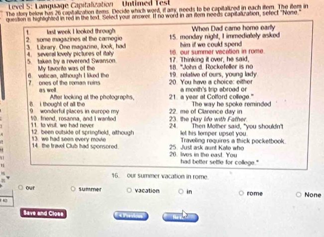 Level 5: Language Capitalization Untimed Test 
The story below has 26 capitalization items. Decide which word, if any, needs to be capitalized in each item. The item in 
question is highlighted in red in the text. Select your answer. If no word in an item needs capitalization, select "None." 
1 last week I looked through When Dad came home early 
2. some magazines at the carnegio 15. monday night, I immediately asked 
3. Library. One magazine, look, had him if we could spend . 
4. several lovely pictures of italy 16. our summer vacation in rome. 
5. taken by a reverend Swanson. 17. Thinking it over, he said, 
My favorite was of the 18. "John d. Rockefoller is no 
6 vatican, although I liked the 19. relative of ours, young lady 
7 ones of the roman ruins 20. You have a choice: either 
as well a month's trip abroad or 
After looking at the photographs, 21 a year at Colford college." 
8. i thought of all the The way he spoke reminded 
9 wonderful places in europe my 22. me of Clarence day in 
10. friend, rosanna, and I wanted 23. the play life with Father. 
11. to visit we had never 24. Then Mother said, "you shouldn't 
12. been outside of springfield, although let his temper upset you. 
13. we had seen every movie Traveling requires a thick pocketbook. 
14 the travel Club had sponsored. 25. Just ask aunt Kato who 
26. lives in the east. You 
U had better settle for college." 
16 our summer vacation in rome. 
our summer vacation in rome None 
14D 
Save and Close « Previaus N T