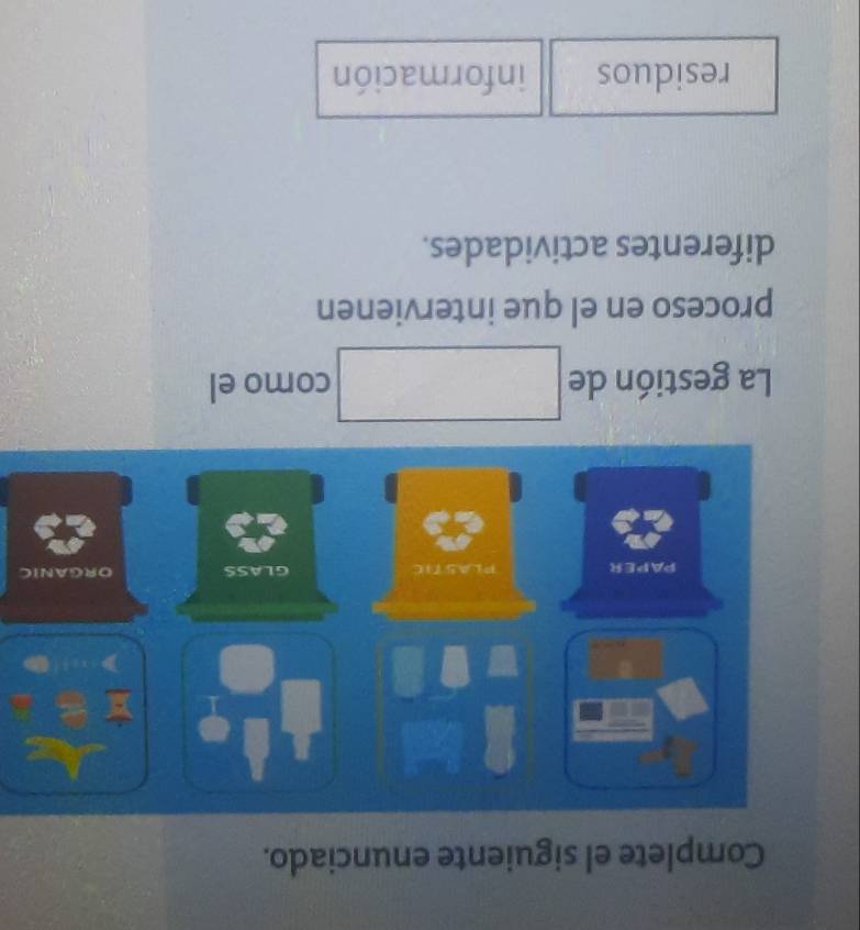 Complete el siguiente enunciado.
PAPER PLASTIC GLASS ORGANIC
La gestión de □ como el
proceso en el que intervienen
diferentes actividades.
residuos información