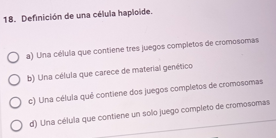 Definición de una célula haploide.
a) Una célula que contiene tres juegos completos de cromosomas
b) Una célula que carece de material genético
c) Una célula qué contiene dos juegos completos de cromosomas
d) Una célula que contiene un solo juego completo de cromosomas