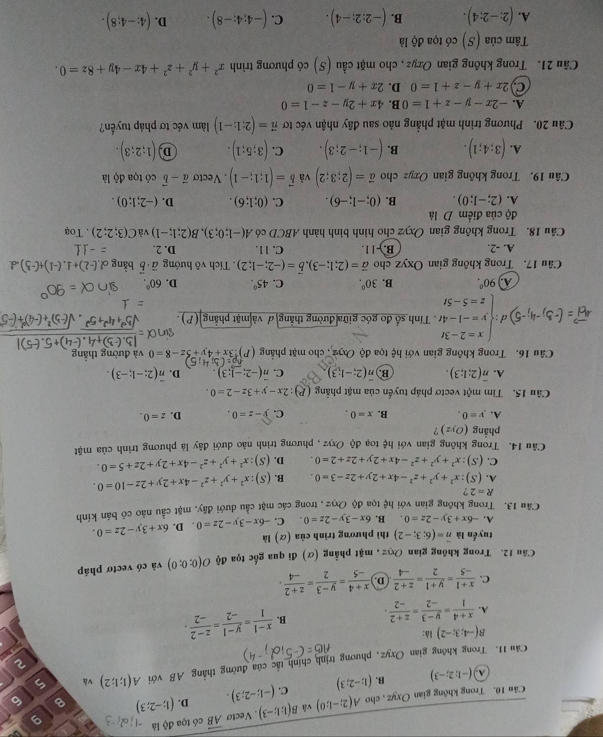 Cân 10. Trong không gian Oxyz , cho A(2;-1;0) và B(1;1;-3). Vectơ vector AB có tọa độ là
9
g
D.
A (-1;2;-3) B. (1;-2;3) C. (-1;-2;3). (1;-2;3)
B 6
Câu 11. Trong không gian Oxyz, phương trịnh chính tắc của đường thắng AB với A(1;1;2) và 5
2
B(-4;3;-2) là:
A.  (x+4)/1 = (y-3)/-2 = (z+2)/-2 .
B.  (x-1)/1 = (y-1)/-2 = (z-2)/-2 .
C.  (x+1)/-5 = (y+1)/2 = (z+2)/-4  D.  (x+4)/-5 = (y-3)/2 = (z+2)/-4 .
Câu 12. Trong không gian Oxyz , mặt phẳng (α) đi qua gốc tọa độ O(0;0;0) và có vectơ pháp
tuyến là vector n=(6;3;-2) thì phương trình của (α) là
A. -6x+3y-2z=0 B. 6x-3y-2z=0. C. -6x-3y-2z=0. D. 6x+3y-2z=0.
Câu 13. Trong không gian với hệ tọa độ Oxyz, trong các mặt cầu dưới đây, mặt cầu nào có bán kính
R=2 ?
A. (S):x^2+y^2+z^2-4x+2y+2z-3=0. B. (S):x^2+y^2+z^2-4x+2y+2z-10=0.
C. (S):x^2+y^2+z^2-4x+2y+2z+2=0. D. (S):x^2+y^2+z^2-4x+2y+2z+5=0.
Câu 14. Trong không gian với hệ toạ độ Oxyz , phương trình nào dưới đây là phương trình của mặt
phẳng (Oyz) ?
A. y=0. B. x=0. C. y-z=0. D. z=0.
Câu 15. Tìm một vectơ pháp tuyến của mặt phẳng (P): :2x-y+3z-2=0.
A. overline n(2;1;3). vector n(2;-1;3) C. vector n(-2;-1;3) D. overline n(2;-1;-3).
B.
Câu 16. Trong không gian với hệ tọa độ Oxyz , cho mặt phẳng 3x+4y+5z-8=0 và đường thắng
vector A_c=(-5,-4;-5)d· beginarrayl x=2-3t y=-1-4t z=5-5tendarray.. Tính số đo góc giữa đường thẳng đ và mặt phẳng (P).
A 90^0.
B. 30^0. C. 45^0. D. 60^0.
Câu 17. Trong không gian Oxyz cho vector a=(2;1;-3),vector b=(-2;-1;2). Tích vô hướng vector a· vector b bǎ
A. -2. B.- 11. C. 11. D. 2.
Câu 18. Trong không gian Oxyz * cho hình bình hành ABCD có A(-1;0;3),B(2;1;-1) và C(3;2;2). Toạ
độ của điểm D là
A. (2;-1;0). B. (0;-1;-6). C. (0;1;6). D. (-2;1;0).
Câu 19. Trong không gian Oxyz cho vector a=(2;3;2) và vector b=(1;1;-1). Vectơ vector a-vector b có tọa độ là
A. (3;4;1). (-1;-2;3). C. (3;5;1). D (1;2;3).
B.
Câu 20. Phương trình mặt phẳng nào sau đây nhận véc tơ vector n=(2;1;-1) àm véc tơ pháp tuyến?
A. -2x-y-z+1=0 B. 4x+2y-z-1=0
C) 2x+y-z+1=0 D. 2x+y-1=0
Câu 21. Trong không gian Oxyz, cho mặt cầu (S) có phương trình x^2+y^2+z^2+4x-4y+8z=0.
Tâm cia(S) có tọa độ là
A. (2;-2;4). (-2;2;-4). C. (-4;4;-8). D. (4;-4;8).
B.