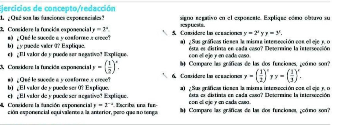 Ejercicios de concepto/redacción 
1. ¿Qué son las funciones exponenciales? signo negativo en el exponente. Explique cómo obtuvo su 
respuesta. 
2. Considere la función exponencial y=2^x. 
5. Considere las ecuaciones y=2^x y y=3^x. 
a) ¿Qué le sucede a y conforme x crece? 
a) Sus gráficas tienen la misma intersección con el eje y, o 
b) y puede valer 0? Explique. ésta es distinta en cada caso? Determine la intersección 
c) ¿El valor de y puede ser negativo? Explique. con el eje y en cada caso. 
3. Considere la función exponencial y=( 1/2 )^x. 
b) Compare las gráficas de las dos funciones, ¿cómo son? 
6. Considere las ecuaciones y=( 1/2 )^x y=( 1/3 )^x. 
a)¿Qué le sucede a y conforme x crece? 
b) ¿El valor de y puede ser 0? Explique. a) ¿ Sus gráficas tienen la misma intersección con el eje y, o 
c) El valor de y puede ser negativo? Explique. ésta es distinta en cada caso? Determine la intersección 
4. Considere la función exponencial y=2^(-x). Escriba una fun- con el eje y en cada caso. 
ción exponencial equivalente a la anterior, pero que no tenga b) Compare las gráficas de las dos funciones, ¿cómo son?