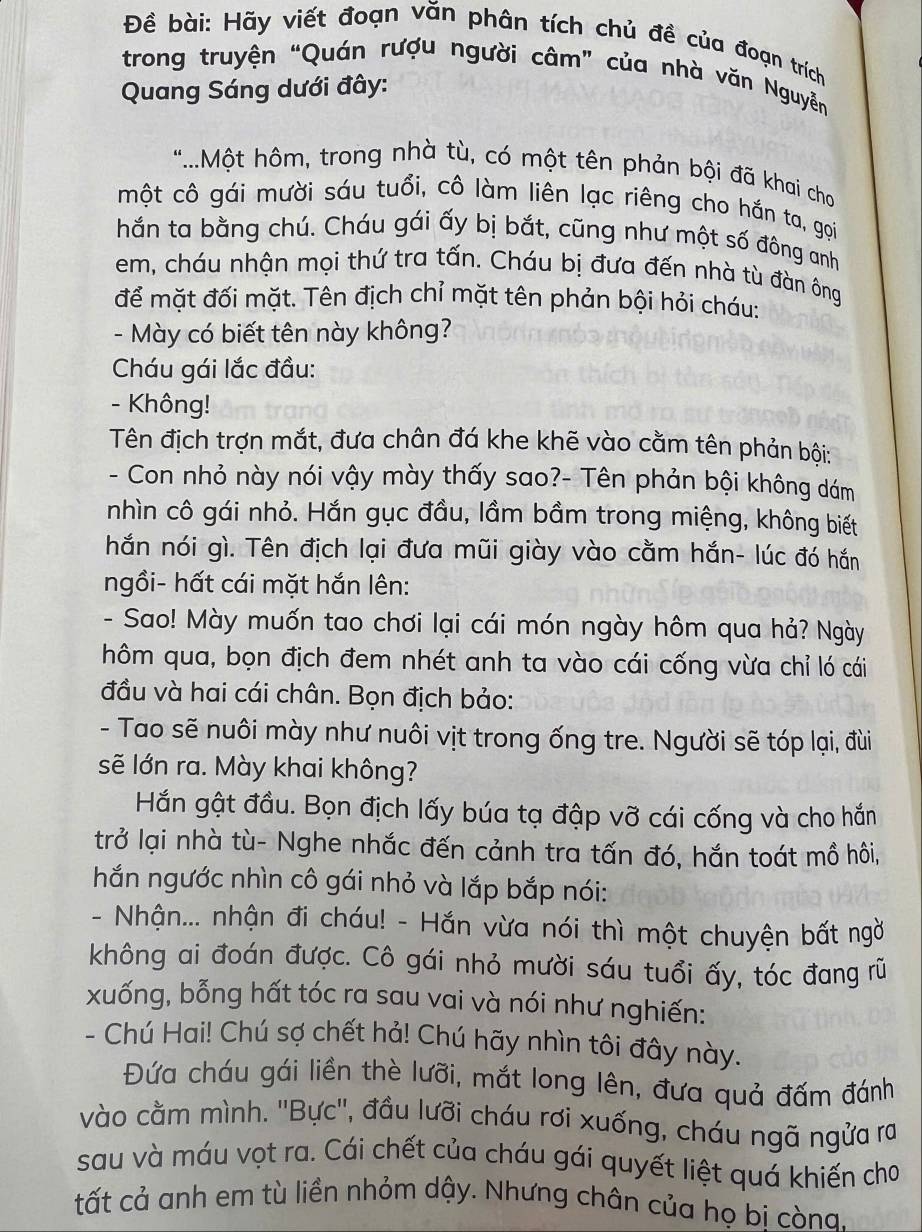 Đềể bài: Hãy viết đoạn văn phân tích chủ đề của đoạn trích
trong truyện “Quán rượu người câm” của nhà văn Nguyễn
Quang Sáng dưới đây:
*..Một hôm, trong nhà tù, có một tên phản bội đã khai cho
một cô gái mười sáu tuổi, cô làm liên lạc riêng cho hắn ta, gọi
hắn ta bằng chú. Cháu gái ấy bị bắt, cũng như một số đông anh
em, cháu nhận mọi thứ tra tấn. Cháu bị đưa đến nhà tù đàn ông
để mặt đối mặt. Tên địch chỉ mặt tên phản bội hỏi cháu:
- Mày có biết tên này không?
Cháu gái lắc đầu:
- Không!
Tên địch trợn mắt, đưa chân đá khe khẽ vào cằm tên phản bội:
- Con nhỏ này nói vậy mày thấy sao?- Tên phản bội không dám
nhìn cô gái nhỏ. Hắn gục đầu, lầm bầm trong miệng, không biết
hắn nói gì. Tên địch lại đưa mũi giày vào cằm hắn- lúc đó hắn
ngồi- hất cái mặt hắn lên:
- Sao! Mày muốn tao chơi lại cái món ngày hôm qua hả? Ngày
hôm qua, bọn địch đem nhét anh ta vào cái cống vừa chỉ ló cái
đầu và hai cái chân. Bọn địch bảo:
- Tao sẽ nuôi mày như nuôi vịt trong ống tre. Người sẽ tóp lại, đùi
sẽ lớn ra. Mày khai không?
Hắn gật đầu. Bọn địch lấy búa tạ đập vỡ cái cống và cho hắn
trở lại nhà tù- Nghe nhắc đến cảnh tra tấn đó, hắn toát mồ hôi,
hắn ngước nhìn cô gái nhỏ và lắp bắp nói:
- Nhận... nhận đi cháu! - Hắn vừa nói thì một chuyện bất ngờ
không ai đoán được. Cô gái nhỏ mười sáu tuổi ấy, tóc đang rũ
xuống, bỗng hất tóc ra sau vai và nói như nghiến:
- Chú Hai! Chú sợ chết hả! Chú hãy nhìn tôi đây này.
Đứa cháu gái liền thè lưỡi, mắt long lên, đưa quả đấm đánh
vào cằm mình. ''Bực'', đầu lưỡi cháu rơi xuống, cháu ngã ngửa ra
sau và máu vọt ra. Cái chết của cháu gái quyết liệt quá khiến cho
tất cả anh em tù liền nhỏm dậy. Nhưng chân của họ bi còna.