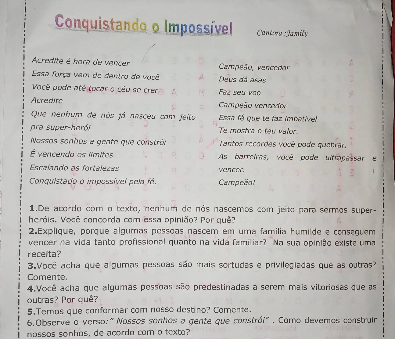 Conquistando o Impossível Cantora :Jamily 
Acredite é hora de vencer Campeão, vencedor 
Essa força vem de dentro de você Deus dá asas 
Você pode até tocar o céu se crer Faz seu voo 
Acredite 
Campeão vencedor 
Que nenhum de nós já nasceu com jeito Essa fé que te faz imbatível 
pra super-herói Te mostra o teu valor. 
Nossos sonhos a gente que constrói Tantos recordes você pode quebrar. 
É vencendo os limites As barreiras, você pode ultrapassar e 
Escalando as fortalezas vencer. 
Conquistado o impossível pela fé. Campeão! 
1.De acordo com o texto, nenhum de nós nascemos com jeito para sermos super- 
heróis. Você concorda com essa opinião? Por quê? 
2.Explique, porque algumas pessoas nascem em uma família humilde e conseguem 
vencer na vida tanto profissional quanto na vida familiar? Na sua opinião existe uma 
receita? 
3.Você acha que algumas pessoas são mais sortudas e privilegiadas que as outras? 
Comente. 
4.Você acha que algumas pessoas são predestinadas a serem mais vitoriosas que as 
outras? Por quê? 
5.Temos que conformar com nosso destino? Comente. 
6.Observe o verso:" Nossos sonhos a gente que constrói" . Como devemos construir 
nossos sonhos, de acordo com o texto?