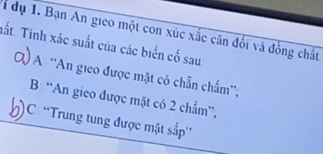 dụ 1. Bạn An gieo một con xúc xắc cân đối và đồng chất 
Tất. Tính xác suất của các biển cố sau: 
Q) A “An gieo được mặt có chẵn chấm”; 
B: “An gieo được mặt có 2 chẩm”, 
')C 'Trung tung được mặt sắp''