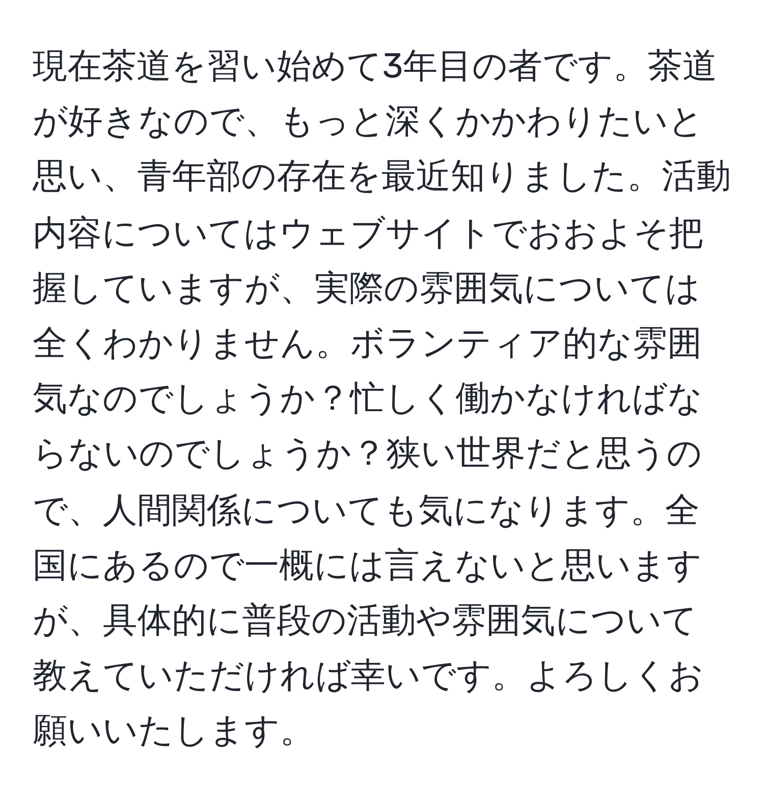 現在茶道を習い始めて3年目の者です。茶道が好きなので、もっと深くかかわりたいと思い、青年部の存在を最近知りました。活動内容についてはウェブサイトでおおよそ把握していますが、実際の雰囲気については全くわかりません。ボランティア的な雰囲気なのでしょうか？忙しく働かなければならないのでしょうか？狭い世界だと思うので、人間関係についても気になります。全国にあるので一概には言えないと思いますが、具体的に普段の活動や雰囲気について教えていただければ幸いです。よろしくお願いいたします。