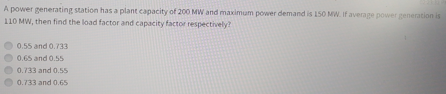 02:23:32
A power generating station has a plant capacity of 200 MW and maximum power demand is 150 MW. If average power generation is
110 MW, then find the load factor and capacity factor respectively?
0.55 and 0.733
0.65 and 0.55
0.733 and 0.55
0.733 and 0.65