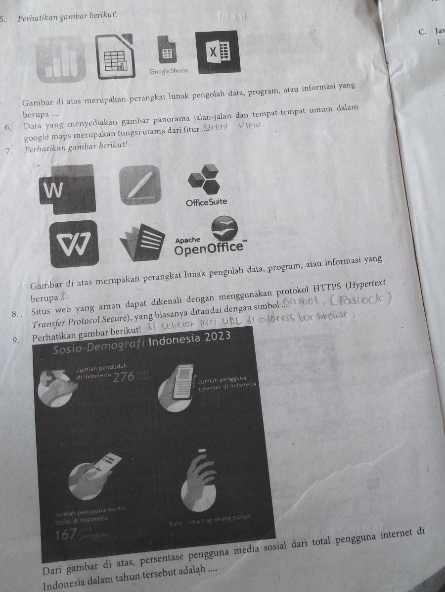 Perhatikan gambar berikut! 
C. Jav 
1. 
xI 
Google Sheets 
Gambar di atas merupakan perangkat lunak pengolah data, program, atau informasi yang 
berupa .... 
6. Data yang menyediakan gambar panorama jalan-jalan dan tempat-tempat umum dalam 
google maps merupakan fungsi utama dari fitur 
7. Perhatikan gambar berikut! 
Gambar di atas merupakan perangkat lunak pengoprogram, atau informasi yang 
berupa .... 
8. Situs web yang aman dapat dikenali dengan menggunakan protokol HTTPS (Hypertext 
rotocol Secure), yang biasanya ditandai dengan simbol 
9. Perhatikan gambar berikut! 
Dari gambar di atas, persentase pengguna media sosial dari total pengguna internet di 
Indonesia dalam tahun tersebut adalah ....