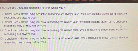 Inductive and deductive reasoning differ in which way?
Conclusions drawn using deductive reasoning are always false, while conclusions drawn using inductive
reasoning are always true.
Conclusions drawn using inductive reasoning are always valid, while conclusions drawn using deductive
reasoning may or may not be valid.
Conclusions drawn using inductive reasoning are always false, while conclusions drawn using deductive
reasoning are always true.
Conclusions drawn using deductive reasoning are always valid, while conclusions drawn using inductive
reasoning may or may not be valid.