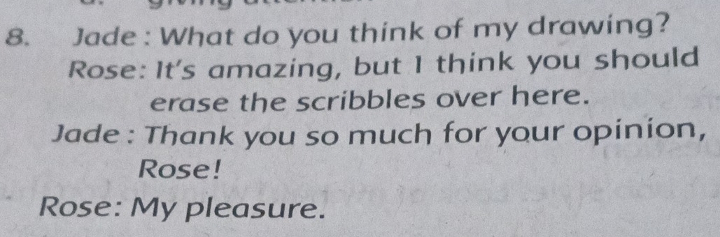 Jade : What do you think of my drawing? 
Rose: It's amazing, but I think you should 
erase the scribbles over here. 
Jade : Thank you so much for your opinion, 
Rose! 
Rose: My pleasure.