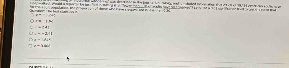 epwalking of 'hocturnal wandering'' was described in the journal Neurology, and it included information that 29.2% of 19,136 American adults have
sleepwalked. Would a reporter be justified in stating that "fewer than 30% of adults have sleepwalked"? Let's use a 0.02 significance level to test the claim that
for the adult population, the proportion of those who have sleepwalked is less than 0.30
Question: The test statistics is
z=-1.645
z=-1.96
z=2.41
z=-2.41
z=1.645
z=0.008