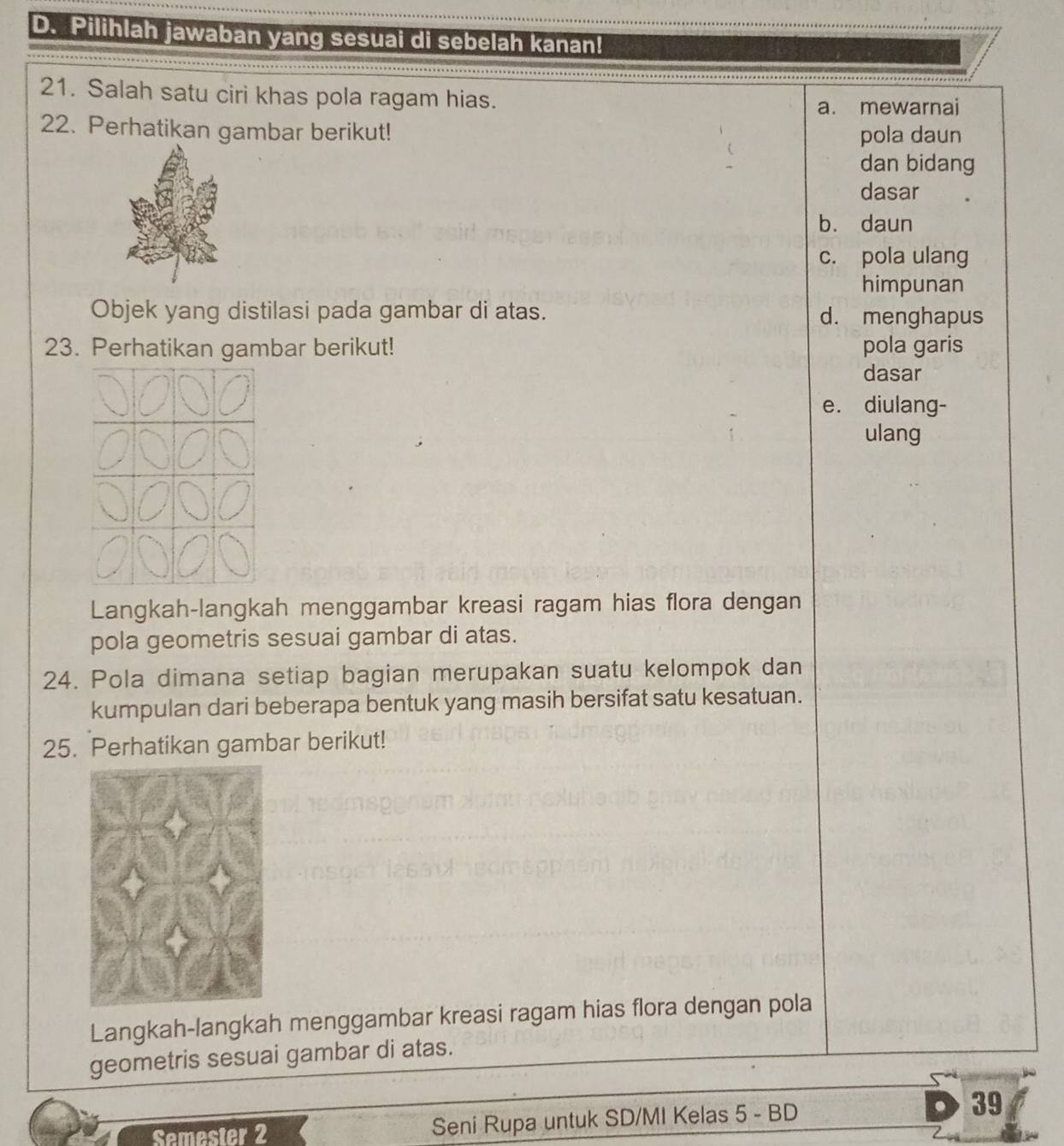 Pilihlah jawaban yang sesuai di sebelah kanan!
21. Salah satu ciri khas pola ragam hias.
a. mewarnai
22. Perhatikan gambar berikut!
pola daun
dan bidang
dasar
b. daun
c. pola ulang
himpunan
Objek yang distilasi pada gambar di atas. d. menghapus
23. Perhatikan gambar berikut! pola garis
dasar
e. diulang-
ulang
Langkah-langkah menggambar kreasi ragam hias flora dengan
pola geometris sesuai gambar di atas.
24. Pola dimana setiap bagian merupakan suatu kelompok dan
kumpulan dari beberapa bentuk yang masih bersifat satu kesatuan.
25. Perhatikan gambar berikut!
Langkah-langkah menggambar kreasi ragam hias flora dengan pola
geometris sesuai gambar di atas.
Semester 2 Seni Rupa untuk SD/MI Kelas 5 - BD
39