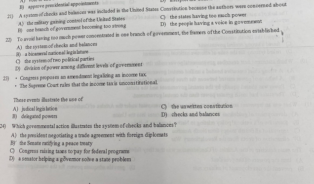 B) approve presidential appointments
21) A system of checks and balances was included in the United States Constitution because the authors were concerned about
A) the military gaining control of the United States C) the states having too much power
B) one branch of government becoming too strong D) the people having a voice in govemment
22) To avoid having too much power concentrated in one branch of government, the framers of the Constitution established
A) the system of checks and balances
B) a bicameral national legislature
C) the system of two political parties
D) division of power among different levels of govemment
23) • Congress proposes an amendment legalizing an income tax.
The Supreme Court rules that the income tax is unconstitutional.
These events illustrate the use of
A) judical legislation C) the unwritten constitution
B) delegated powers D) checks and balances
24) Which govemmental action illustrates the system of checks and balances?
A) the president negotiating a trade agreement with foreign diplomats
B) the Senate ratifying a peace treaty
C) Congress raising taxes to pay for federal programs
D) a senator helping a gðvernor solve a state problem