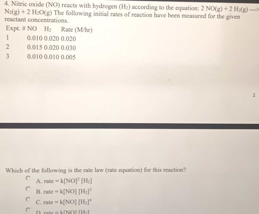 Nitric oxide (NO) reacts with hydrogen (H_2) according to the equation: 2NO(g)+2H_2(g)to
N_2(g)+2H_2O(g) The following initial rates of reaction have been measured for the given
reactant concentrations.
Expt. # NO H_2 Rate (M/hr)
1 0.010 0.020 0.020
2 0.015 0.020 0.030
3 0.010 0.010 0.005
1
Which of the following is the rate law (rate equation) for this reaction?
A. rate=k[NO]^2[H_2]
B. rate=k[NO][H_2]^2
C. rate=k[NO][H_2]^4
D rate=k[NO][H_2]