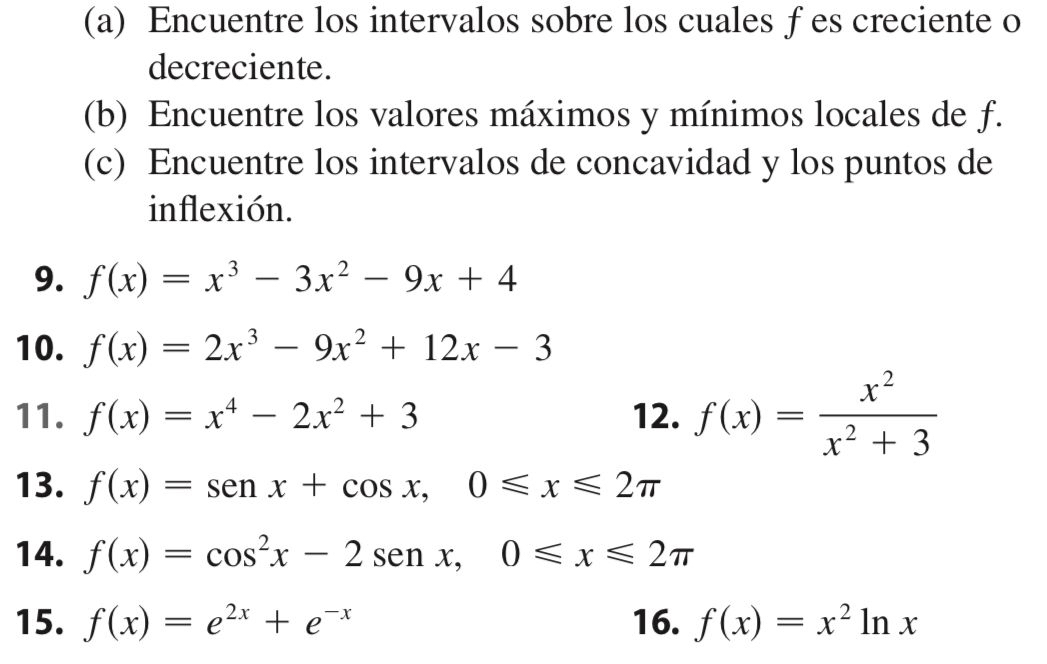 Encuentre los intervalos sobre los cuales f es creciente o 
decreciente. 
(b) Encuentre los valores máximos y mínimos locales de f. 
(c) Encuentre los intervalos de concavidad y los puntos de 
inflexión. 
9. f(x)=x^3-3x^2-9x+4
10. f(x)=2x^3-9x^2+12x-3
11. f(x)=x^4-2x^2+3 12. f(x)= x^2/x^2+3 
13. f(x)=sen x+cos x, 0≤slant x≤slant 2π
14. f(x)=cos^2x-2sen x, 0≤slant x≤slant 2π
15. f(x)=e^(2x)+e^(-x) 16. f(x)=x^2ln x