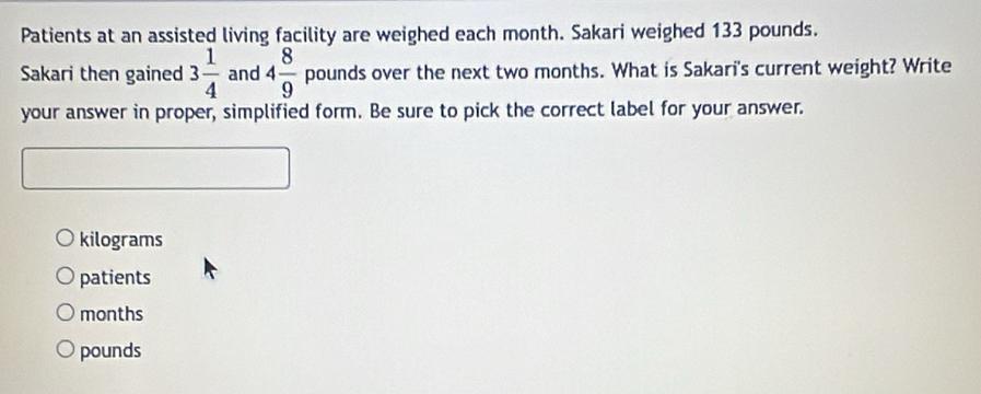 Patients at an assisted living facility are weighed each month. Sakari weighed 133 pounds.
Sakari then gained 3 1/4  and 4 8/9  pounds over the next two months. What is Sakari's current weight? Write
your answer in proper, simplified form. Be sure to pick the correct label for your answer.
kilograms
patients
months
pounds