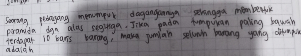 Seorang pedagang menompok dagangannya selvingga membenfok 
piramida dgn alas segitiga, Jika pada tumputan paling bauah 
terdapat 10 banis barang, make jumian selown barang yang difompor 
adalah