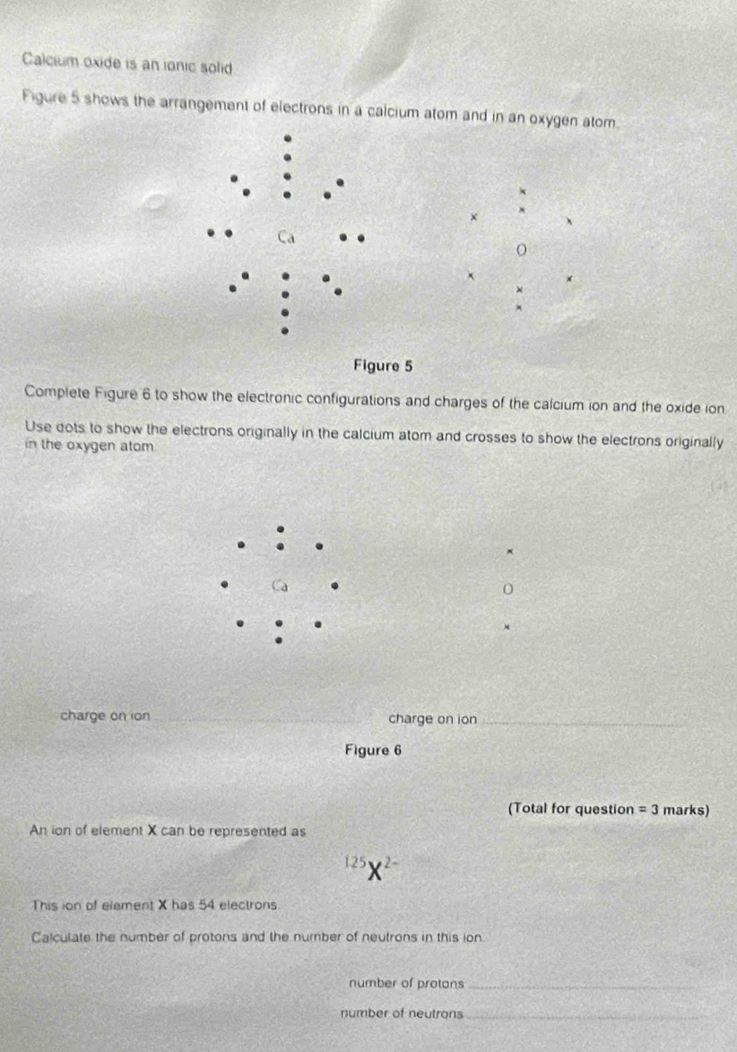 Calcium oxide is an ionic solid
Figure 5 shows the arrangement of electrons in a calcium atom and in an oxygen atom.
×
×
Complete Figure 6 to show the electronic configurations and charges of the calcium ion and the oxide ion
Use dots to show the electrons originally in the calcium atom and crosses to show the electrons originally
in the oxygen atom
.
Ca . 0
charge on ion _charge on ion_
Figure 6
(Total for question =3 marks)
An ion of element X can be represented as^(125)X^(2-)
This ion of element X has 54 electrons.
Calculate the number of protons and the number of neutrons in this ion.
number of protons_
number of neutrons_