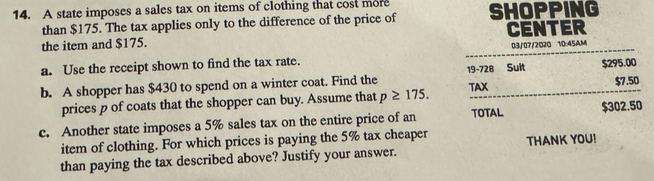 A state imposes a sales tax on items of clothing that cost more 
than $175. The tax applies only to the difference of the price of 
SHOPPING 
the item and $175. CENTER 
03/07/2020 10:45AM 
a. Use the receipt shown to find the tax rate. 
b. A shopper has $430 to spend on a winter coat. Find the 19-728 Suit $295.00
TAX $7.50
prices p of coats that the shopper can buy. Assume that p≥ 175. 
c. Another state imposes a 5% sales tax on the entire price of an TOTAL $302.50
item of clothing. For which prices is paying the 5% tax cheaper 
than paying the tax described above? Justify your answer. THANK YOU!