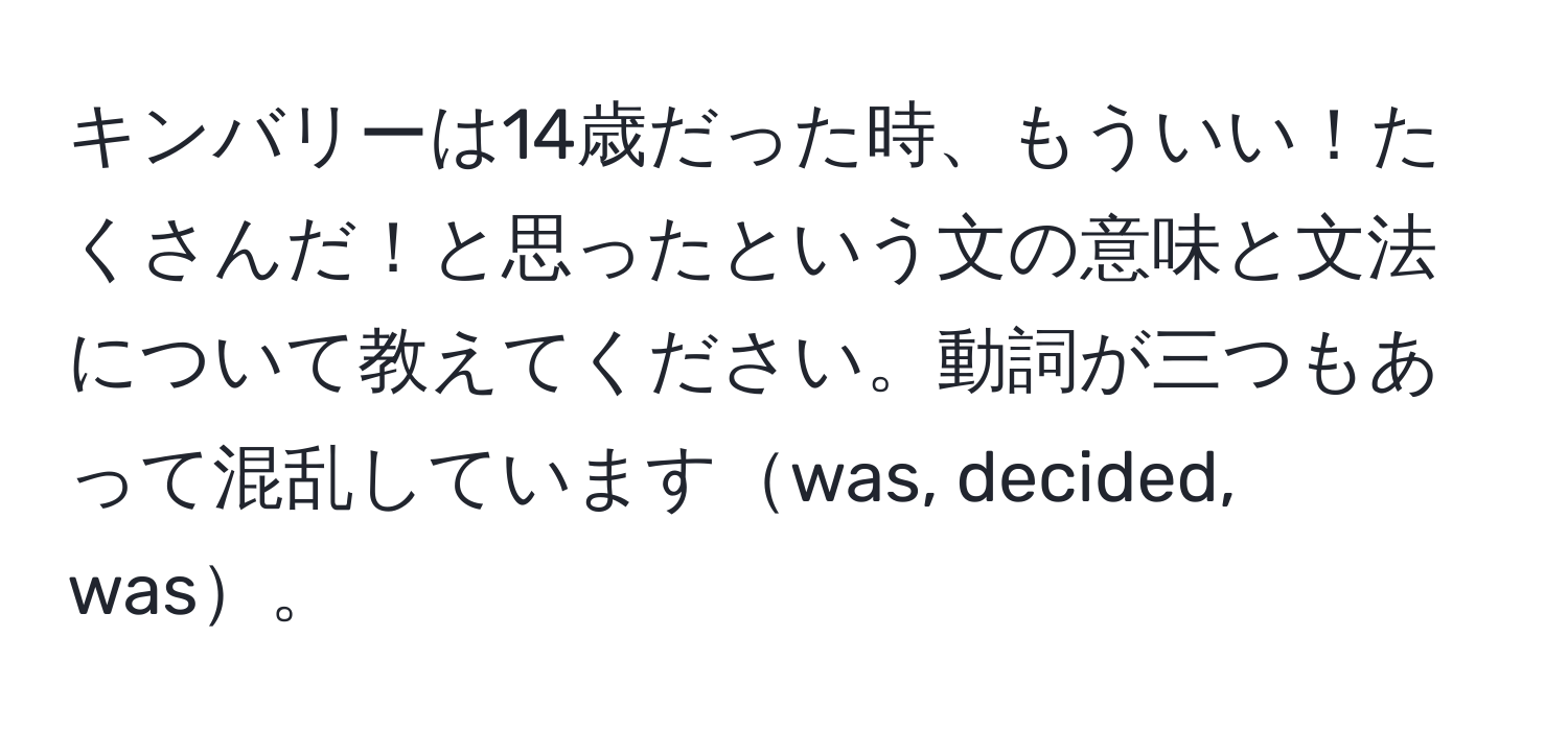 キンバリーは14歳だった時、もういい！たくさんだ！と思ったという文の意味と文法について教えてください。動詞が三つもあって混乱していますwas, decided, was。