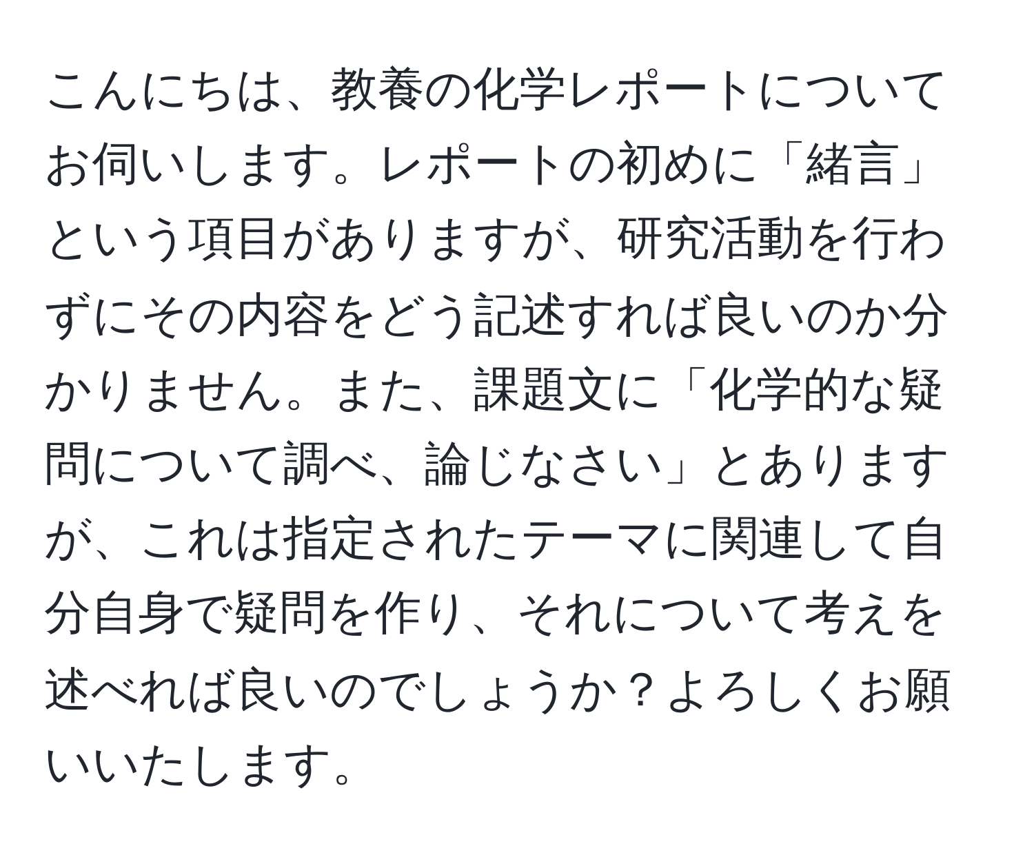 こんにちは、教養の化学レポートについてお伺いします。レポートの初めに「緒言」という項目がありますが、研究活動を行わずにその内容をどう記述すれば良いのか分かりません。また、課題文に「化学的な疑問について調べ、論じなさい」とありますが、これは指定されたテーマに関連して自分自身で疑問を作り、それについて考えを述べれば良いのでしょうか？よろしくお願いいたします。