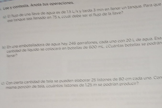 Lee y contesta. Anota lus operaciones. 
a fujo de una llave de agua es de 1.5 L/s y tarda 3 mín en llenar un tanque. Para que 
ase tanque sea llenado en 75 s. écuál debe ser el flujo de la llave? 
a) En una emboteladora de agua hay 246 garrafones, cada uno con 20 L de agua. Esá 
cantidad de líquido se colocará en botellas de 600 mL. ¿Cuántas botellas se podrán 
lenar? 
c) Con cierta cantidad de tela se pueden elaborar 25 listones de 80 cm cada uno. Con 
misma porción de tela, écuantos listones de 125 m se podrían producir?