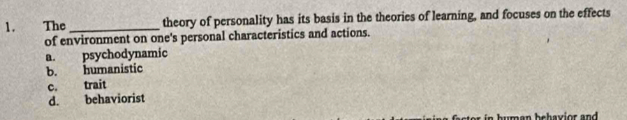 The _theory of personality has its basis in the theories of learning, and focuses on the effects
of environment on one's personal characteristics and actions.
a. psychodynamic
b. humanistic
c. trait
d. behaviorist
uman behavior and