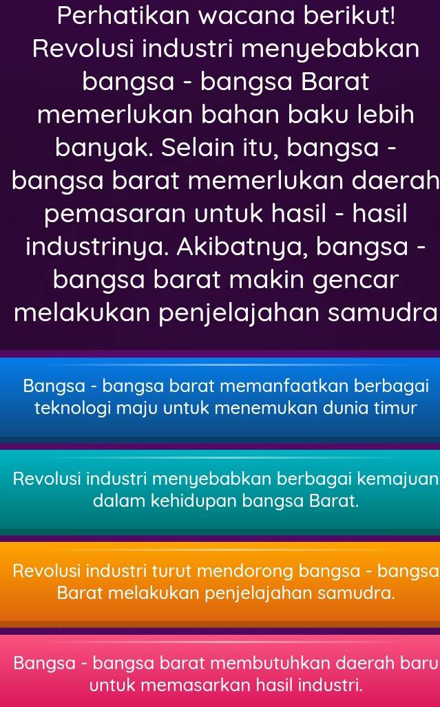 Perhatikan wacana berikut!
Revolusi industri menyebabkan
bangsa - bangsa Barat
memerlukan bahan baku lebih
banyak. Selain itu, bangsa -
bangsa barat memerlukan daerah
pemasaran untuk hasil - hasil
industrinya. Akibatnya, bangsa -
bangsa barat makin gencar
melakukan penjelajahan samudra
Bangsa - bangsa barat memanfaatkan berbagai
teknologi maju untuk menemukan dunia timur
Revolusi industri menyebabkan berbagai kemajuan
dalam kehidupan bangsa Barat.
Revolusi industri turut mendorong bangsa - bangsa
Barat melakukan penjelajahan samudra.
Bangsa - bangsa barat membutuhkan daerah baru
untuk memasarkan hasil industri.