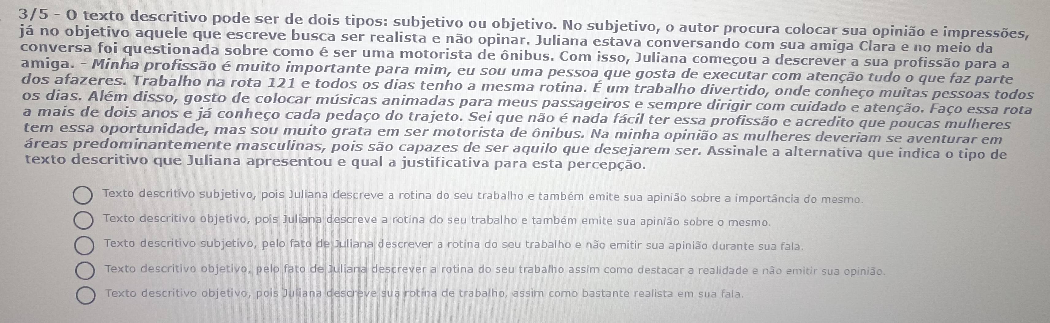 3/5 - O texto descritivo pode ser de dois tipos: subjetivo ou objetivo. No subjetivo, o autor procura colocar sua opinião e impressões,
já no objetivo aquele que escreve busca ser realista e não opinar. Juliana estava conversando com sua amiga Clara e no meio da
conversa foi questionada sobre como é ser uma motorista de ônibus. Com isso, Juliana começou a descrever a sua profissão para a
amiga. - Minha profissão é muito importante para mim, eu sou uma pessoa que gosta de executar com atenção tudo o que faz parte
dos afazeres. Trabalho na rota 121 e todos os dias tenho a mesma rotina. É um trabalho divertido, onde conheço muitas pessoas todos
os dias. Além disso, gosto de colocar músicas animadas para meus passageiros e sempre dirigir com cuidado e atenção. Faço essa rota
a mais de dois anos e já conheço cada pedaço do trajeto. Sei que não é nada fácil ter essa profissão e acredito que poucas mulheres
tem essa oportunidade, mas sou muito grata em ser motorista de ônibus. Na minha opinião as mulheres deveriam se aventurar em
áreas predominantemente masculinas, pois são capazes de ser aquilo que desejarem ser. Assinale a alternativa que indica o tipo de
texto descritivo que Juliana apresentou e qual a justificativa para esta percepção.
Texto descritivo subjetivo, pois Juliana descreve a rotina do seu trabalho e também emite sua apinião sobre a importância do mesmo.
Texto descritivo objetivo, pois Juliana descreve a rotina do seu trabalho e também emite sua apinião sobre o mesmo.
Texto descritivo subjetivo, pelo fato de Juliana descrever a rotina do seu trabalho e não emitir sua apinião durante sua fala.
Texto descritivo objetivo, pelo fato de Juliana descrever a rotina do seu trabalho assim como destacar a realidade e não emitir sua opinião.
Texto descritivo objetivo, pois Juliana descreve sua rotina de trabalho, assim como bastante realista em sua fala.