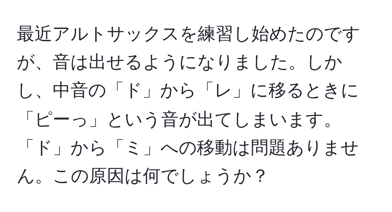 最近アルトサックスを練習し始めたのですが、音は出せるようになりました。しかし、中音の「ド」から「レ」に移るときに「ピーっ」という音が出てしまいます。「ド」から「ミ」への移動は問題ありません。この原因は何でしょうか？