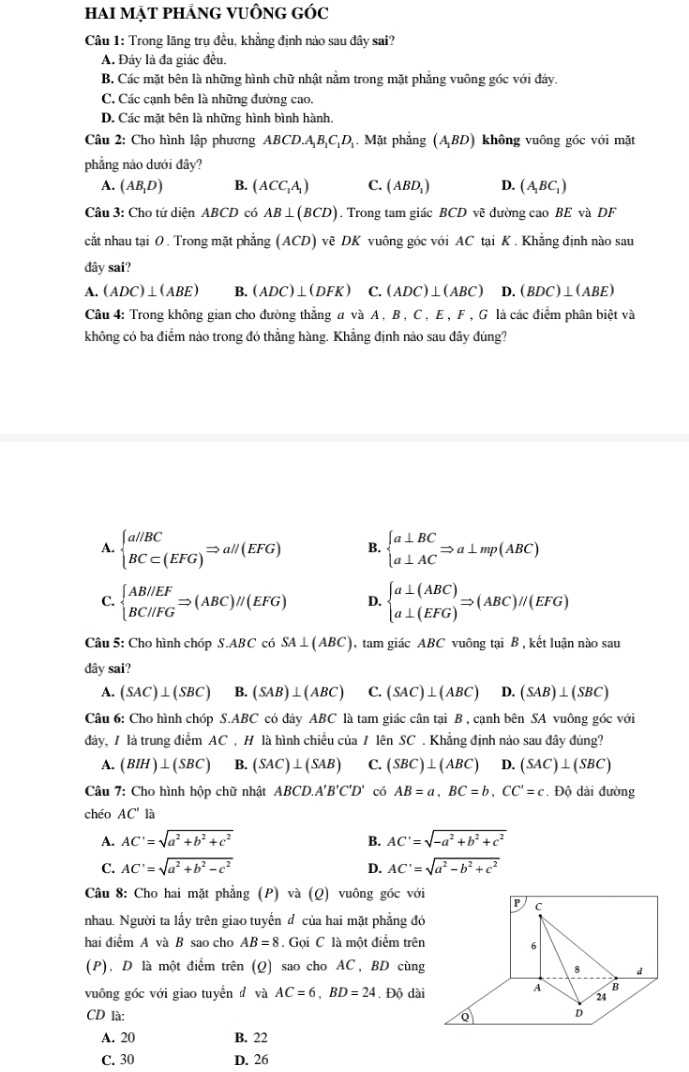 hai mạt phảng vuÔng góc
Câu 1: Trong lăng trụ đều, khẳng định nào sau đây sai?
A. Đáy là đa giác đều.
B. Các mặt bên là những hình chữ nhật nằm trong mặt phẳng vuông góc với đảy.
C. Các cạnh bên là những đường cao.
D. Các mặt bên là những hình bình hành.
Câu 2: Cho hình lập phương ABCD.A_1B_1C_1D Mặt phẳng (A_1BD) không vuông góc với mặt
phẳng nào dưới đây?
A. (AB_1D) B. (ACC_1A_1) C. (ABD_1) D. (A_1BC_1)
Câu 3: Cho tứ diện ABCD có AB⊥ (BCD). Trong tam giác BCD vẽ đường cao BE và DF
cắt nhau tại 0 . Trong mặt phẳng (ACD) vẽ DK vuông góc với AC tại K . Khẳng định nào sau
đây sai?
A. (ADC)⊥ (ABE) B. (ADC)⊥ (DFK) C. (ADC)⊥ (ABC) D. (BDC)⊥ (ABE)
Câu 4: Trong không gian cho đường thẳng a và A , B , C , E , F , G là các điểm phân biệt và
không có ba điểm nào trong đó thẳng hàng. Khẳng định nào sau đây đúng?
A. beginarrayl a//BC BC⊂ (EFG)endarray. Rightarrow al/(EFG) B. beginarrayl a⊥ BC a⊥ ACendarray. Rightarrow a⊥ mp(ABC)
C. beginarrayl AB//EF BC//FGendarray. Rightarrow (ABC)//(EFG) D. beginarrayl a⊥ (ABC) a⊥ (EFG)endarray. Rightarrow (ABC)//(EFG)
Câu 5: Cho hình chóp S.ABC có SA⊥ (ABC) , tam giác ABC vuông tại B , kết luận nào sau
dây sai?
A. (SAC)⊥ (SBC) B. (SAB)⊥ (ABC) C. (SAC)⊥ (ABC) D. (SAB)⊥ (SBC)
Câu 6: Cho hình chóp S.ABC có đáy ABC là tam giác cân tại B , cạnh bên SA vuông góc với
đảy, / là trung điểm AC , H là hình chiếu của / lên SC . Khẳng định nào sau đây đúng?
A. (BIH)⊥ (SBC) B. (SAC)⊥ (SAB) C. (SBC)⊥ (ABC) D. (SAC)⊥ (SBC)
Câu 7: Cho hình hộp chữ nhật ABCD.A'B'C'D' có AB=a,BC=b,CC'=c. Độ dài đường
chéo AC'la
A. AC'=sqrt(a^2+b^2+c^2) B. AC'=sqrt(-a^2+b^2+c^2)
C. AC'=sqrt(a^2+b^2-c^2) D. AC'=sqrt(a^2-b^2+c^2)
Câu 8: Cho hai mặt phẳng (P) và (Q) vuông góc với P
nhau. Người ta lấy trên giao tuyến đ của hai mặt phẳng đó
hai điểm A và B sao cho AB=8. Gọi C là một điểm trên 6
(P), D là một điểm trên (Q) sao cho AC , BD cùng
8 d
A B
vuông góc với giao tuyển đ và AC=6,BD=24. Độ dài 24
CD là:
D
A. 20 B. 22
C. 30 D. 26