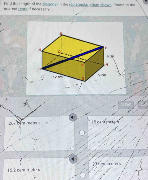 Find the length of the diagonal in the rectangular prism shown. Round to the
nearest tenth if necessary.
CLEAR
261 centimeters 15 centimetors
27 centimeters
16.2 centimeters